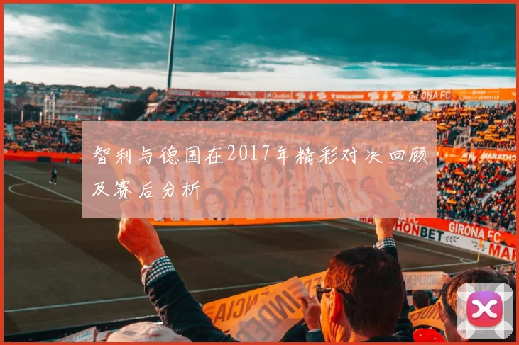 智利与德国在2017年精彩对决回顾及赛后分析