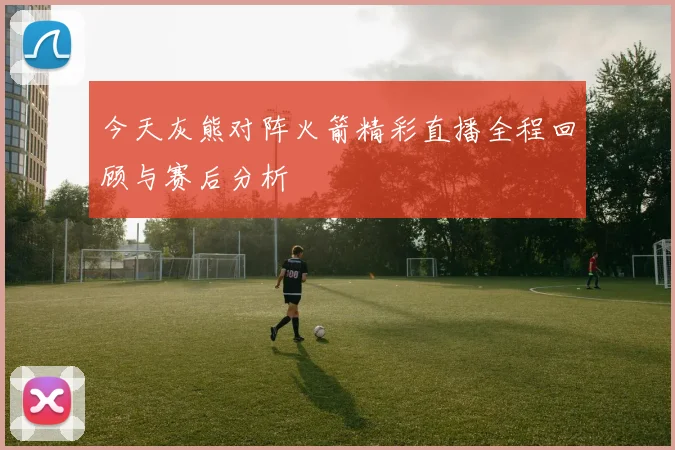 今天灰熊对阵火箭精彩直播全程回顾与赛后分析